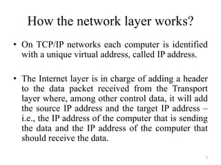 How the network layer works?
• On TCP/IP networks each computer is identified
with a unique virtual address, called IP address.
• The Internet layer is in charge of adding a header
to the data packet received from the Transport
layer where, among other control data, it will add
the source IP address and the target IP address –
i.e., the IP address of the computer that is sending
the data and the IP address of the computer that
should receive the data.
5
 