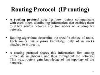 Routing Protocol (IP routing)
• A routing protocol specifies how routers communicate
with each other, distributing information that enables them
to select routes between any two nodes on a computer
network.
• Routing algorithms determine the specific choice of route.
Each router has a priori knowledge only of networks
attached to it directly.
• A routing protocol shares this information first among
immediate neighbours, and then throughout the network.
This way, routers gain knowledge of the topology of the
network.
50
 