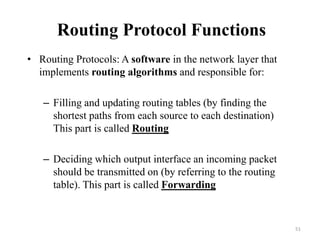 Routing Protocol Functions
• Routing Protocols: A software in the network layer that
implements routing algorithms and responsible for:
– Filling and updating routing tables (by finding the
shortest paths from each source to each destination)
This part is called Routing
– Deciding which output interface an incoming packet
should be transmitted on (by referring to the routing
table). This part is called Forwarding
51
 