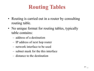 5757
Routing Tables
• Routing is carried out in a router by consulting
routing table.
• No unique format for routing tables, typically
table contains:
– address of a destination
– IP address of next hop router
– network interface to be used
– subnet mask for the this interface
– distance to the destination
 
