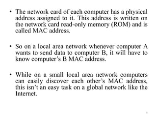 • The network card of each computer has a physical
address assigned to it. This address is written on
the network card read-only memory (ROM) and is
called MAC address.
• So on a local area network whenever computer A
wants to send data to computer B, it will have to
know computer’s B MAC address.
• While on a small local area network computers
can easily discover each other’s MAC address,
this isn’t an easy task on a global network like the
Internet.
6
 