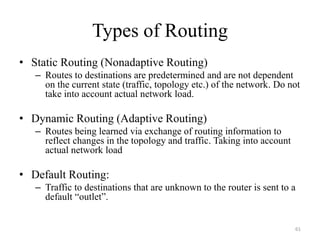 Types of Routing
• Static Routing (Nonadaptive Routing)
– Routes to destinations are predetermined and are not dependent
on the current state (traffic, topology etc.) of the network. Do not
take into account actual network load.
• Dynamic Routing (Adaptive Routing)
– Routes being learned via exchange of routing information to
reflect changes in the topology and traffic. Taking into account
actual network load
• Default Routing:
– Traffic to destinations that are unknown to the router is sent to a
default “outlet”.
61
 