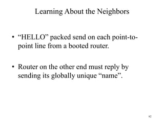 62
Learning About the Neighbors
• “HELLO” packed send on each point-to-
point line from a booted router.
• Router on the other end must reply by
sending its globally unique “name”.
 