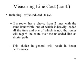 64
Measuring Line Cost (cont.)
• Including Traffic-induced Delays:
– If a router has a choice from 2 lines with the
same bandwidth, one of which is heavily loaded
all the time and one of which is not, the router
will regard the route over the unloaded line as
shorter path.
– This choice in general will result in better
performance
 