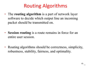 65
Routing Algorithms
• The routing algorithm is a part of network layer
software to decide which output line an incoming
packet should be transmitted on.
• Session routing is a route remains in force for an
entire user session.
• Routing algorithms should be correctness, simplicity,
robustness, stability, fairness, and optimality.
65
 