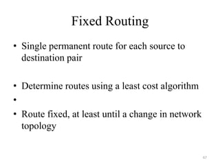 Fixed Routing
• Single permanent route for each source to
destination pair
• Determine routes using a least cost algorithm
•
• Route fixed, at least until a change in network
topology
67
 