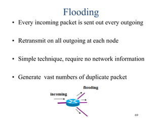 69
Flooding
• Every incoming packet is sent out every outgoing
• Retransmit on all outgoing at each node
• Simple technique, require no network information
• Generate vast numbers of duplicate packet
 
