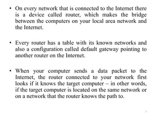 • On every network that is connected to the Internet there
is a device called router, which makes the bridge
between the computers on your local area network and
the Internet.
• Every router has a table with its known networks and
also a configuration called default gateway pointing to
another router on the Internet.
• When your computer sends a data packet to the
Internet, the router connected to your network first
looks if it knows the target computer – in other words,
if the target computer is located on the same network or
on a network that the router knows the path to.
7
 