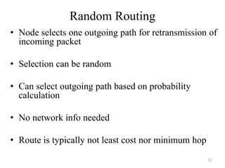 Random Routing
• Node selects one outgoing path for retransmission of
incoming packet
• Selection can be random
• Can select outgoing path based on probability
calculation
• No network info needed
• Route is typically not least cost nor minimum hop
72
 