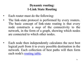 74
Dynamic routing:
1-Link State Routing
• Each router must do the following:
• The link-state protocol is performed by every routers.
The basic concept of link-state routing is that every
node constructs a map of the connectivity to the
network, in the form of a graph, showing which nodes
are connected to which other nodes.
• Each node then independently calculates the next best
logical path from it to every possible destination in the
network. Each collection of best paths will then form
each node's routing table.
 
