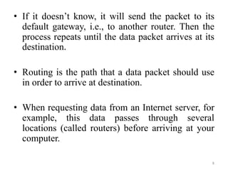 • If it doesn’t know, it will send the packet to its
default gateway, i.e., to another router. Then the
process repeats until the data packet arrives at its
destination.
• Routing is the path that a data packet should use
in order to arrive at destination.
• When requesting data from an Internet server, for
example, this data passes through several
locations (called routers) before arriving at your
computer.
8
 