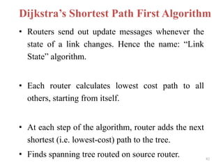 82
Dijkstra’s Shortest Path First Algorithm
• Routers send out update messages whenever the
state of a link changes. Hence the name: “Link
State” algorithm.
• Each router calculates lowest cost path to all
others, starting from itself.
• At each step of the algorithm, router adds the next
shortest (i.e. lowest-cost) path to the tree.
• Finds spanning tree routed on source router.
 