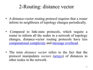 • A distance-vector routing protocol requires that a router
inform its neighbours of topology changes periodically.
• Compared to link-state protocols, which require a
router to inform all the nodes in a network of topology
changes, distance-vector routing protocols have less
computational complexity and message overhead.
• The term distance vector refers to the fact that the
protocol manipulates vectors (arrays) of distances to
other nodes in the network.
86
2-Routing: distance vector
 