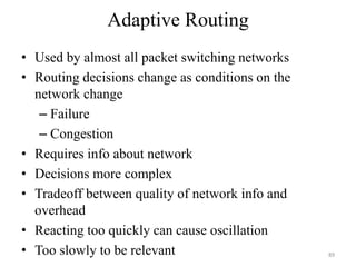 Adaptive Routing
• Used by almost all packet switching networks
• Routing decisions change as conditions on the
network change
– Failure
– Congestion
• Requires info about network
• Decisions more complex
• Tradeoff between quality of network info and
overhead
• Reacting too quickly can cause oscillation
• Too slowly to be relevant 89
 