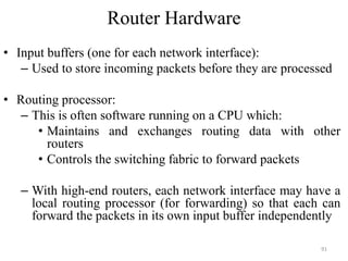 Router Hardware
• Input buffers (one for each network interface):
– Used to store incoming packets before they are processed
• Routing processor:
– This is often software running on a CPU which:
• Maintains and exchanges routing data with other
routers
• Controls the switching fabric to forward packets
– With high-end routers, each network interface may have a
local routing processor (for forwarding) so that each can
forward the packets in its own input buffer independently
91
 