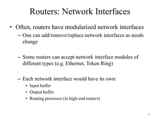 Routers: Network Interfaces
• Often, routers have modularized network interfaces
– One can add/remove/replace network interfaces as needs
change
– Some routers can accept network interface modules of
different types (e.g. Ethernet, Token Ring)
– Each network interface would have its own:
• Input buffer
• Output buffer
• Routing processor (in high-end routers)
97
 