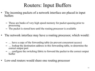Routers: Input Buffers
• The incoming packets of a network interface are placed in input
buffers
– These are banks of very high speed memory for packet queuing prior to
processing
– The packet is stored here until the routing processor is available
• The network interface may have a routing processor, which would:
– … have a copy of the forwarding table (to prevent concurrent access)
– … lookup the destination address in this forwarding table, to determine the
correct output port
– … configure the switching fabric to forward the packet to the correct output
buffer
• Low-end routers would share one routing processor
98
 