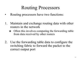 Routing Processors
• Routing processors have two functions:
1. Maintain and exchange routing data with other
routers in the network
Often this involves computing the forwarding table
from data received by other routers
2. Use the forwarding table data to configure the
switching fabric to forward the packet to the
correct output port
99
 