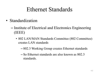 102
Ethernet Standards
• Standardization
– Institute of Electrical and Electronics Engineering
(IEEE)
• 802 LAN/MAN Standards Committee (802 Committee)
creates LAN standards
– 802.3 Working Group creates Ethernet standards
– So Ethernet standards are also known as 802.3
standards.
 