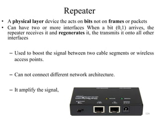 Repeater
• A physical layer device the acts on bits not on frames or packets
• Can have two or more interfaces When a bit (0,1) arrives, the
repeater receives it and regenerates it, the transmits it onto all other
interfaces
– Used to boost the signal between two cable segments or wireless
access points.
– Can not connect different network architecture.
– It amplify the signal,
114
 