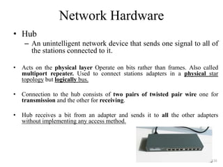 Network Hardware
• Hub
– An unintelligent network device that sends one signal to all of
the stations connected to it.
• Acts on the physical layer Operate on bits rather than frames. Also called
multiport repeater. Used to connect stations adapters in a physical star
topology but logically bus.
• Connection to the hub consists of two pairs of twisted pair wire one for
transmission and the other for receiving.
• Hub receives a bit from an adapter and sends it to all the other adapters
without implementing any access method.
116
 