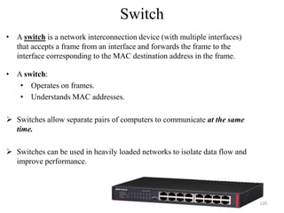 Switch
• A switch is a network interconnection device (with multiple interfaces)
that accepts a frame from an interface and forwards the frame to the
interface corresponding to the MAC destination address in the frame.
• A switch:
• Operates on frames.
• Understands MAC addresses.
 Switches allow separate pairs of computers to communicate at the same
time.
 Switches can be used in heavily loaded networks to isolate data flow and
improve performance.
120
 