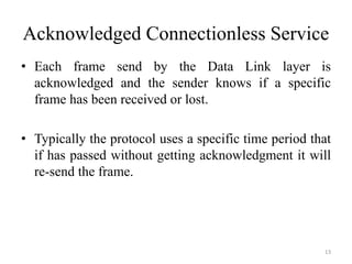 Acknowledged Connectionless Service
• Each frame send by the Data Link layer is
acknowledged and the sender knows if a specific
frame has been received or lost.
• Typically the protocol uses a specific time period that
if has passed without getting acknowledgment it will
re-send the frame.
13
 