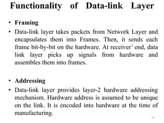 Functionality of Data-link Layer
• Framing
• Data-link layer takes packets from Network Layer and
encapsulates them into Frames. Then, it sends each
frame bit-by-bit on the hardware. At receiver’ end, data
link layer picks up signals from hardware and
assembles them into frames.
• Addressing
• Data-link layer provides layer-2 hardware addressing
mechanism. Hardware address is assumed to be unique
on the link. It is encoded into hardware at the time of
manufacturing.
16
 
