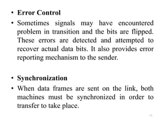 • Error Control
• Sometimes signals may have encountered
problem in transition and the bits are flipped.
These errors are detected and attempted to
recover actual data bits. It also provides error
reporting mechanism to the sender.
• Synchronization
• When data frames are sent on the link, both
machines must be synchronized in order to
transfer to take place.
17
 