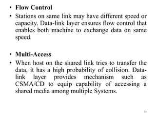 • Flow Control
• Stations on same link may have different speed or
capacity. Data-link layer ensures flow control that
enables both machine to exchange data on same
speed.
• Multi-Access
• When host on the shared link tries to transfer the
data, it has a high probability of collision. Data-
link layer provides mechanism such as
CSMA/CD to equip capability of accessing a
shared media among multiple Systems.
18
 