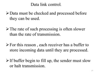 Data link control.
Data must be checked and processed before
they can be used.
The rate of such processing is often slower
than the rate of transmission.
For this reason , each receiver has a buffer to
store incoming data until they are processed.
If buffer begin to fill up, the sender must slow
or halt transmission.
27
 