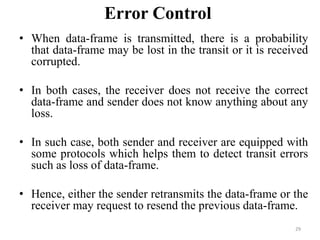 Error Control
• When data-frame is transmitted, there is a probability
that data-frame may be lost in the transit or it is received
corrupted.
• In both cases, the receiver does not receive the correct
data-frame and sender does not know anything about any
loss.
• In such case, both sender and receiver are equipped with
some protocols which helps them to detect transit errors
such as loss of data-frame.
• Hence, either the sender retransmits the data-frame or the
receiver may request to resend the previous data-frame.
29
 