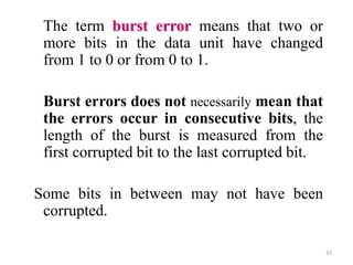 The term burst error means that two or
more bits in the data unit have changed
from 1 to 0 or from 0 to 1.
Burst errors does not necessarily mean that
the errors occur in consecutive bits, the
length of the burst is measured from the
first corrupted bit to the last corrupted bit.
Some bits in between may not have been
corrupted.
33
 