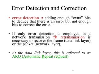 35
Error Detection and Correction
• error detection :: adding enough “extra” bits
to deduce that there is an error but not enough
bits to correct the error.
• If only error detection is employed in a
network transmission  retransmission is
necessary to recover the frame (data link layer)
or the packet (network layer).
• At the data link layer, this is referred to as
ARQ (Automatic Repeat reQuest).
 