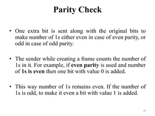 Parity Check
• One extra bit is sent along with the original bits to
make number of 1s either even in case of even parity, or
odd in case of odd parity.
• The sender while creating a frame counts the number of
1s in it. For example, if even parity is used and number
of 1s is even then one bit with value 0 is added.
• This way number of 1s remains even. If the number of
1s is odd, to make it even a bit with value 1 is added.
38
 