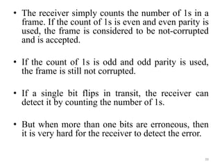 • The receiver simply counts the number of 1s in a
frame. If the count of 1s is even and even parity is
used, the frame is considered to be not-corrupted
and is accepted.
• If the count of 1s is odd and odd parity is used,
the frame is still not corrupted.
• If a single bit flips in transit, the receiver can
detect it by counting the number of 1s.
• But when more than one bits are erroneous, then
it is very hard for the receiver to detect the error.
39
 