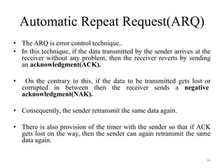 Automatic Repeat Request(ARQ)
• The ARQ is error control technique..
• In this technique, if the data transmitted by the sender arrives at the
receiver without any problem, then the receiver reverts by sending
an acknowledgment(ACK).
• On the contrary to this, if the data to be transmitted gets lost or
corrupted in between then the receiver sends a negative
acknowledgment(NAK).
• Consequently, the sender retransmit the same data again.
• There is also provision of the timer with the sender so that if ACK
gets lost on the way, then the sender can again retransmit the same
data again.
46
 