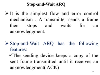  It is the simplest flow and error control
mechanism . A transmitter sends a frame
then stops and waits for an
acknowledgment.
 Stop-and-Wait ARQ has the following
features:
The sending device keeps a copy of the
sent frame transmitted until it receives an
acknowledgment( ACK)
Stop-and-Wait ARQ
48
 
