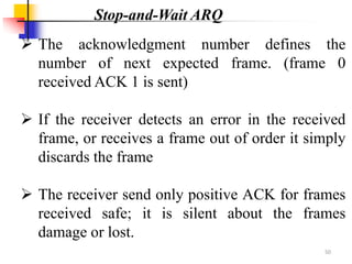  The acknowledgment number defines the
number of next expected frame. (frame 0
received ACK 1 is sent)
 If the receiver detects an error in the received
frame, or receives a frame out of order it simply
discards the frame
 The receiver send only positive ACK for frames
received safe; it is silent about the frames
damage or lost.
Stop-and-Wait ARQ
50
 