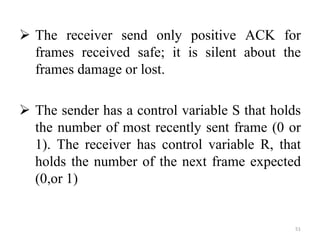  The receiver send only positive ACK for
frames received safe; it is silent about the
frames damage or lost.
 The sender has a control variable S that holds
the number of most recently sent frame (0 or
1). The receiver has control variable R, that
holds the number of the next frame expected
(0,or 1)
51
 