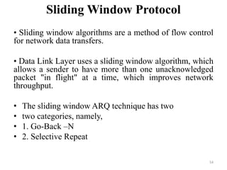Sliding Window Protocol
• Sliding window algorithms are a method of flow control
for network data transfers.
• Data Link Layer uses a sliding window algorithm, which
allows a sender to have more than one unacknowledged
packet "in flight" at a time, which improves network
throughput.
• The sliding window ARQ technique has two
• two categories, namely,
• 1. Go-Back –N
• 2. Selective Repeat
54
 