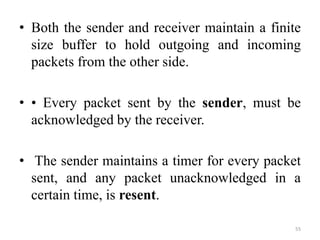 • Both the sender and receiver maintain a finite
size buffer to hold outgoing and incoming
packets from the other side.
• • Every packet sent by the sender, must be
acknowledged by the receiver.
• The sender maintains a timer for every packet
sent, and any packet unacknowledged in a
certain time, is resent.
55
 