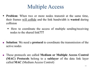 Multiple Access
 Problem: When two or more nodes transmit at the same time,
their frames will collide and the link bandwidth is wasted during
collision
 How to coordinate the access of multiple sending/receiving
nodes to the shared link???
 Solution: We need a protocol to coordinate the transmission of the
active nodes
 These protocols are called Medium or Multiple Access Control
(MAC) Protocols belong to a sublayer of the data link layer
called MAC (Medium Access Control)
59
 