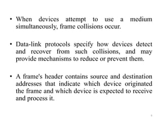 • When devices attempt to use a medium
simultaneously, frame collisions occur.
• Data-link protocols specify how devices detect
and recover from such collisions, and may
provide mechanisms to reduce or prevent them.
• A frame's header contains source and destination
addresses that indicate which device originated
the frame and which device is expected to receive
and process it.
6
 