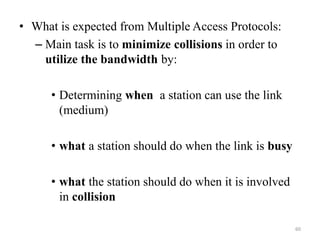 • What is expected from Multiple Access Protocols:
– Main task is to minimize collisions in order to
utilize the bandwidth by:
• Determining when a station can use the link
(medium)
• what a station should do when the link is busy
• what the station should do when it is involved
in collision
60
 