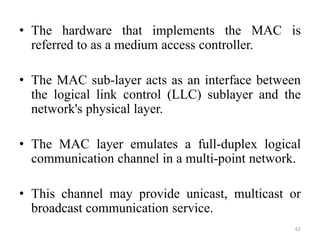 • The hardware that implements the MAC is
referred to as a medium access controller.
• The MAC sub-layer acts as an interface between
the logical link control (LLC) sublayer and the
network's physical layer.
• The MAC layer emulates a full-duplex logical
communication channel in a multi-point network.
• This channel may provide unicast, multicast or
broadcast communication service.
62
 