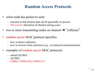 Random Access Protocols
• when node has packet to send
– transmit at full channel data rate R (generally no pieces)
– NO a priori allocation of channel among nodes
• two or more transmitting nodes on channel ➜ “collision”
• random access MAC protocol specifies:
– how to detect collisions
– how to recover from collisions (e.g., via delayed retransmissions)
• examples of random access MAC protocols:
– slotted ALOHA
– ALOHA
– CSMA, CSMA/CD, CSMA/CA
64
64
 