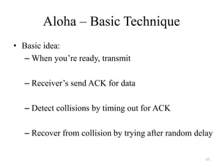 65
Aloha – Basic Technique
• Basic idea:
– When you’re ready, transmit
– Receiver’s send ACK for data
– Detect collisions by timing out for ACK
– Recover from collision by trying after random delay
 