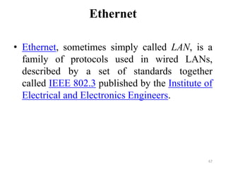 Ethernet
• Ethernet, sometimes simply called LAN, is a
family of protocols used in wired LANs,
described by a set of standards together
called IEEE 802.3 published by the Institute of
Electrical and Electronics Engineers.
67
 