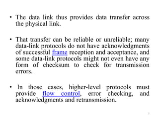 • The data link thus provides data transfer across
the physical link.
• That transfer can be reliable or unreliable; many
data-link protocols do not have acknowledgments
of successful frame reception and acceptance, and
some data-link protocols might not even have any
form of checksum to check for transmission
errors.
• In those cases, higher-level protocols must
provide flow control, error checking, and
acknowledgments and retransmission.
7
 